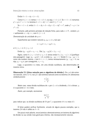Induc»~ao finita e suas aplicac»~oes 13
Ent~ao k + 1 = dq + (r + 1).
Como 0 · r < d, temos r +1 < d+1, ou seja, r +1 · d. Se r+1 < d, tomamos
q0
= q e r0
= r + 1 e teremos k + 1 = dq0
+ r0
, com 0 · r0
< d.
Se r + 1 = d, ent~ao k + 1 = dq + d = d(q + 1) = dq00
+ r00
, onde q00
= q + 1 e
r00
= 0.
Portanto, pelo primeiro princ¶³pio de indu»c~ao ¯nita, para cada n 2 N , existem q e
r satifazendo n = dq + r, com 0 · r < d.
Demonstra»c~ao da unicidade de q e r:
Suponhamos que existem naturais q1; q2; r1 e r2 tais que
n = q1d + r1 = q2d + r2
e 0 · r1 < d, 0 · r2 < d.
Ent~ao (q1 ¡ q2)d = r2 ¡ r1. Da¶³, jq1 ¡ q2jjdj = jr2 ¡ r1j.
Agora, como 0 · r1 < d e 0 · r2 < d, temos ent~ao 0 · jr2 ¡ r1j < d (justi¯que
esta passagem). Logo, jq1 ¡q2jjdj < jdj, e ent~ao jq1 ¡q2j < 1. Sendo 0 · jq1 ¡q2j < 1,
como n~ao existem inteiros x com 0 < x < 1, temos necessariamente jq1 ¡ q2j = 0, ou
seja, q1 = q2 e, por conseguinte, r1 = r2.
Logo, o quociente e o resto, em uma divis~ao euclidiana, s~ao determinados de
maneira ¶unica.
Observa»c~ao 2.1 (Uma nota»c~ao para o algoritmo da divis~ao.) Se n e d s~ao n¶ume-
ros naturais, com d 6= 0, e se q e r s~ao n¶umeros naturais como no teorema 2.4, denotamos
simbolicamente:
n d
r q
Neste caso, nessa divis~ao euclidiana de n por d, n ¶e o dividendo, d ¶e o divisor, q
¶e o quociente e r ¶e o resto.
Assim, por exemplo, escrevemos
59 7
3 8
para indicar que, na divis~ao euclidiana de 59 por 7, o quociente ¶e 8 e o resto ¶e 3.
O leitor poder¶a veri¯car facilmente, atrav¶es de alguns poucos exemplos, que o
teorema 2.4 n~ao ¶e v¶alido se d = 0.
Um pouco mais adiante, enunciaremos e demonstraremos um teorema do algoritmo
da divis~ao na sua vers~ao mais geral para inteiros, n~ao necessariamente naturais.
 