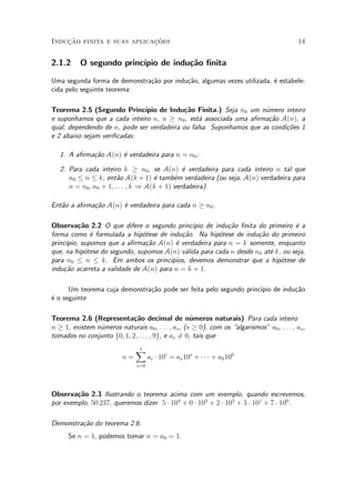 Induc»~ao finita e suas aplicac»~oes 14
2.1.2 O segundo princ¶³pio de indu»c~ao ¯nita
Uma segunda forma de demonstra»c~ao por indu»c~ao, algumas vezes utilizada, ¶e estabele-
cida pelo seguinte teorema:
Teorema 2.5 (Segundo Princ¶³pio de Indu»c~ao Finita.) Seja n0 um n¶umero inteiro
e suponhamos que a cada inteiro n, n ¸ n0, est¶a associada uma a¯rma»c~ao A(n), a
qual, dependendo de n, pode ser verdadeira ou falsa. Suponhamos que as condi»c~oes 1
e 2 abaixo sejam veri¯cadas:
1. A a¯rma»c~ao A(n) ¶e verdadeira para n = n0;
2. Para cada inteiro k ¸ n0, se A(n) ¶e verdadeira para cada inteiro n tal que
n0 · n · k, ent~ao A(k + 1) ¶e tamb¶em verdadeira (ou seja, A(n) verdadeira para
n = n0; n0 + 1; : : : ; k ) A(k + 1) verdadeira)
Ent~ao a a¯rma»c~ao A(n) ¶e verdadeira para cada n ¸ n0.
Observa»c~ao 2.2 O que difere o segundo princ¶³pio de indu»c~ao ¯nita do primeiro ¶e a
forma como ¶e formulada a hip¶otese de indu»c~ao. Na hip¶otese de indu»c~ao do primeiro
princ¶³pio, supomos que a a¯rma»c~ao A(n) ¶e verdadeira para n = k somente, enquanto
que, na hip¶otese do segundo, supomos A(n) v¶alida para cada n desde n0 at¶e k, ou seja,
para n0 · n · k. Em ambos os princ¶³pios, devemos demonstrar que a hip¶otese de
indu»c~ao acarreta a validade de A(n) para n = k + 1.
Um teorema cuja demonstra»c~ao pode ser feita pelo segundo princ¶³pio de indu»c~ao
¶e o seguinte
Teorema 2.6 (Representa»c~ao decimal de n¶umeros naturais) Para cada inteiro
n ¸ 1, existem n¶umeros naturais a0; : : : ; as, (s ¸ 0), com os algarismos" a0, : : : , as,
tomados no conjunto f0; 1; 2; : : : ; 9g, e as 6= 0, tais que
n =
sX
i=0
ai ¢ 10i
= as10s
+ ¢ ¢ ¢ + a0100
Observa»c~ao 2.3 Ilustrando o teorema acima com um exemplo, quando escrevemos,
por exemplo, 50 237, queremos dizer 5 ¢ 104
+ 0 ¢ 103
+ 2 ¢ 102
+ 3 ¢ 101
+ 7 ¢ 100
.
Demonstra»c~ao do teorema 2.6.
Se n = 1, podemos tomar n = a0 = 1.
 