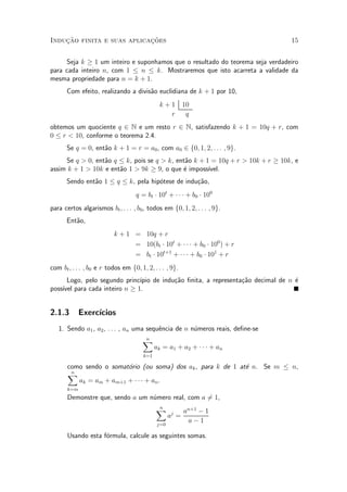 Induc»~ao finita e suas aplicac»~oes 15
Seja k ¸ 1 um inteiro e suponhamos que o resultado do teorema seja verdadeiro
para cada inteiro n, com 1 · n · k. Mostraremos que isto acarreta a validade da
mesma propriedade para n = k + 1.
Com efeito, realizando a divis~ao euclidiana de k + 1 por 10,
k + 1 10
r q
obtemos um quociente q 2 N e um resto r 2 N, satisfazendo k + 1 = 10q + r, com
0 · r < 10, conforme o teorema 2.4.
Se q = 0, ent~ao k + 1 = r = a0, com a0 2 f0; 1; 2; : : : ; 9g.
Se q > 0, ent~ao q · k, pois se q > k, ent~ao k + 1 = 10q + r > 10k + r ¸ 10k, e
assim k + 1 > 10k e ent~ao 1 > 9k ¸ 9, o que ¶e imposs¶³vel.
Sendo ent~ao 1 · q · k, pela hip¶otese de indu»c~ao,
q = bt ¢ 10t
+ ¢ ¢ ¢ + b0 ¢ 100
para certos algarismos bt; : : : ; b0, todos em f0; 1; 2; : : : ; 9g.
Ent~ao,
k + 1 = 10q + r
= 10(bt ¢ 10t
+ ¢ ¢ ¢ + b0 ¢ 100
) + r
= bt ¢ 10t+1
+ ¢ ¢ ¢ + b0 ¢ 101
+ r
com bt; : : : ; b0 e r todos em f0; 1; 2; : : : ; 9g.
Logo, pelo segundo princ¶³pio de indu»c~ao ¯nita, a representa»c~ao decimal de n ¶e
poss¶³vel para cada inteiro n ¸ 1.
2.1.3 Exerc¶³cios
1. Sendo a1, a2, : : : , an uma sequ^encia de n n¶umeros reais, de¯ne-se
nX
k=1
ak = a1 + a2 + ¢ ¢ ¢ + an
como sendo o somat¶orio (ou soma) dos ak, para k de 1 at¶e n. Se m · n,
nX
k=m
ak = am + am+1 + ¢ ¢ ¢ + an.
Demonstre que, sendo a um n¶umero real, com a 6= 1,
nX
j=0
aj
=
an+1
¡ 1
a ¡ 1
Usando esta f¶ormula, calcule as seguintes somas.
 