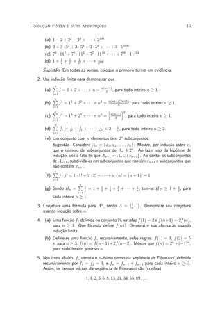Induc»~ao finita e suas aplicac»~oes 16
(a) 1 ¡ 2 + 22
¡ 23
+ ¢ ¢ ¢ + 2100
(b) 3 + 3 ¢ 52
+ 3 ¢ 54
+ 3 ¢ 56
+ ¢ ¢ ¢ + 3 ¢ 51000
(c) 73
¢ 112
+ 75
¢ 116
+ 77
¢ 1110
+ ¢ ¢ ¢ + 799
¢ 11194
(d) 1 + 1
2
+ 1
22 + 1
23 + ¢ ¢ ¢ + 1
2100
Sugest~ao. Em todas as somas, coloque o primeiro termo em evid^encia.
2. Use indu»c~ao ¯nita para demonstrar que
(a)
nP
j=1
j = 1 + 2 + ¢ ¢ ¢ + n = n(n+1)
2
, para todo inteiro n ¸ 1.
(b)
nP
j=1
j2
= 12
+ 22
+ ¢ ¢ ¢ + n2
= n(n+1)(2n+1)
6
, para todo inteiro n ¸ 1.
(c)
nP
j=1
j3
= 13
+ 23
+ ¢ ¢ ¢ + n3
=
h
n(n+1)
2
i2
, para todo inteiro n ¸ 1.
(d)
nP
k=1
1
k2 = 1
12 + 1
22 + ¢ ¢ ¢ + 1
n2 < 2 ¡ 1
n
, para todo inteiro n ¸ 2.
(e) Um conjunto com n elementos tem 2n
subconjuntos.
Sugest~ao. Considere An = fx1; x2; : : : ; xng. Mostre, por indu»c~ao sobre n,
que o n¶umero de subconjuntos de An ¶e 2n
. Ao fazer uso da hip¶otese de
indu»c~ao, use o fato de que An+1 = An [ fxn+1g. Ao contar os subconjuntos
de An+1, subdivida-os em subconjuntos que cont¶em xn+1 e subconjuntos que
n~ao cont¶em xn+1.
(f)
nP
j=1
j ¢ j! = 1 ¢ 1! + 2 ¢ 2! + ¢ ¢ ¢ + n ¢ n! = (n + 1)! ¡ 1
(g) Sendo Hn =
nP
j=1
1
j
= 1 + 1
2
+ 1
3
+ 1
4
+ ¢ ¢ ¢ + 1
n
, tem-se H2n ¸ 1 + n
2
, para
cada inteiro n ¸ 1.
3. Conjeture uma f¶ormula para An
, sendo A =
¡1 1
0 1
¢
. Demonstre sua conjetura
usando indu»c~ao sobre n.
4. (a) Uma fun»c~ao f, de¯nida no conjunto N, satisfaz f(1) = 2 e f(n+1) = 2f(n),
para n ¸ 1. Que f¶ormula de¯ne f(n)? Demonstre sua a¯rma»c~ao usando
indu»c~ao ¯nita.
(b) De¯ne-se uma fun»c~ao f, recursivamente, pelas regras: f(1) = 1, f(2) = 5
e, para n ¸ 3, f(n) = f(n¡1)+2f(n¡2). Mostre que f(n) = 2n
+(¡1)n
,
para todo inteiro positivo n.
5. Nos itens abaixo, fn denota o n-¶esimo termo da seqÄu^encia de Fibonacci, de¯nida
recursivamente por f1 = f2 = 1, e fn = fn¡1 + fn¡2 para cada inteiro n ¸ 3.
Assim, os termos iniciais da seqÄu^encia de Fibonacci s~ao (con¯ra)
1; 1; 2; 3; 5; 8; 13; 21; 34; 55; 89; : : :
 