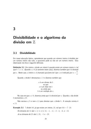 3
Divisibilidade e o algoritmo da
divis~ao em Z
3.1 Divisibilidade
Em nossa educa»c~ao b¶asica, aprendemos que quando um n¶umero inteiro ¶e dividido por
um n¶umero inteiro n~ao nulo, o quociente pode ou n~ao ser um n¶umero inteiro. Esta
observa»c~ao nos leva µa seguinte de¯ni»c~ao.
De¯ni»c~ao 3.1 Um inteiro a divide um inteiro b quando existe um n¶umero inteiro m tal
que b = a ¢ m. Quando a 6= 0 (e somente neste caso), dizemos tamb¶em que b ¶e divis¶³vel
por a. Neste caso, o inteiro m ¶e chamado quociente de b por a e ¶e indicado por m =
b
a
.
Quando a divide b denotamos a j b e dizemos tamb¶em que
a ¶e um divisor de b
ou que
a ¶e um fator de b
ou ainda que
b ¶e um m¶ultiplo de a.
No caso em que a 6= 0, dizemos ainda que b ¶e divis¶³vel por a. Quando a n~ao divide
b escrevemos a6j b.
N~ao escreva a= b e nem an b para denotar que a divide b. A nota»c~ao correta ¶e
a j b.
Exemplo 3.1 7 divide 161 j¶a que existe um inteiro, 23, tal que 161 = 7 ¢ 23.
Os divisores de 12 s~ao 1, 2, 3, 4, 6, 12, ¡1, ¡2, ¡3 ¡4, ¡6, e ¡12.
J¶a os divisores de 23 s~ao 1, 23, ¡1 e ¡23.
20
 