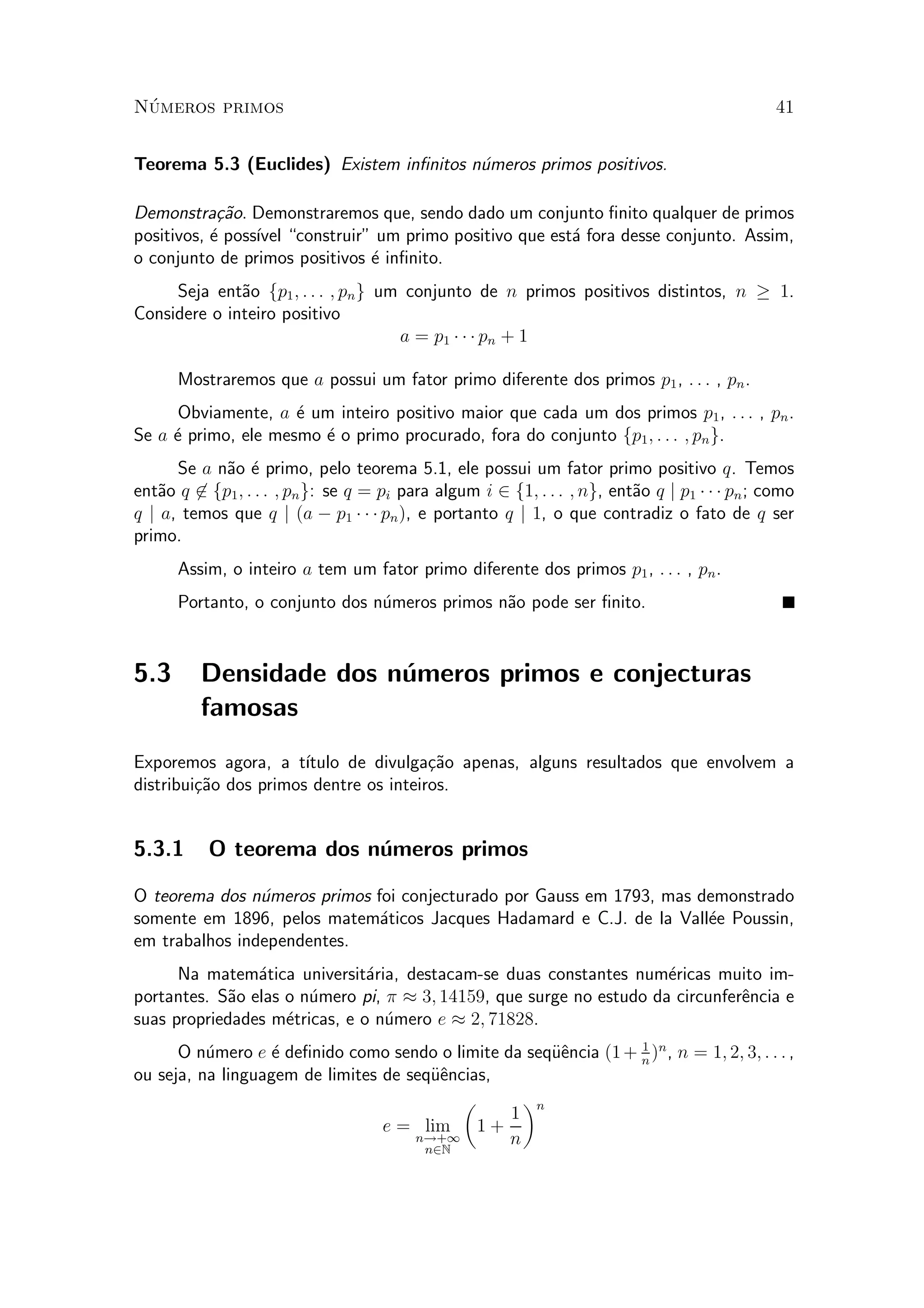 N¶umeros primos 41
Teorema 5.3 (Euclides) Existem in¯nitos n¶umeros primos positivos.
Demonstra»c~ao. Demonstraremos que, sendo dado um conjunto ¯nito qualquer de primos
positivos, ¶e poss¶³vel construir" um primo positivo que est¶a fora desse conjunto. Assim,
o conjunto de primos positivos ¶e in¯nito.
Seja ent~ao fp1; : : : ; png um conjunto de n primos positivos distintos, n ¸ 1.
Considere o inteiro positivo
a = p1 ¢ ¢ ¢ pn + 1
Mostraremos que a possui um fator primo diferente dos primos p1, : : : , pn.
Obviamente, a ¶e um inteiro positivo maior que cada um dos primos p1, : : : , pn.
Se a ¶e primo, ele mesmo ¶e o primo procurado, fora do conjunto fp1; : : : ; png.
Se a n~ao ¶e primo, pelo teorema 5.1, ele possui um fator primo positivo q. Temos
ent~ao q 62 fp1; : : : ; png: se q = pi para algum i 2 f1; : : : ; ng, ent~ao q j p1 ¢ ¢ ¢ pn; como
q j a, temos que q j (a ¡ p1 ¢ ¢ ¢ pn), e portanto q j 1, o que contradiz o fato de q ser
primo.
Assim, o inteiro a tem um fator primo diferente dos primos p1, : : : , pn.
Portanto, o conjunto dos n¶umeros primos n~ao pode ser ¯nito.
5.3 Densidade dos n¶umeros primos e conjecturas
famosas
Exporemos agora, a t¶³tulo de divulga»c~ao apenas, alguns resultados que envolvem a
distribui»c~ao dos primos dentre os inteiros.
5.3.1 O teorema dos n¶umeros primos
O teorema dos n¶umeros primos foi conjecturado por Gauss em 1793, mas demonstrado
somente em 1896, pelos matem¶aticos Jacques Hadamard e C.J. de la Vall¶ee Poussin,
em trabalhos independentes.
Na matem¶atica universit¶aria, destacam-se duas constantes num¶ericas muito im-
portantes. S~ao elas o n¶umero pi, ¼ ¼ 3; 14159, que surge no estudo da circunfer^encia e
suas propriedades m¶etricas, e o n¶umero e ¼ 2; 71828.
O n¶umero e ¶e de¯nido como sendo o limite da seqÄu^encia (1+ 1
n
)n
, n = 1; 2; 3; : : : ,
ou seja, na linguagem de limites de seqÄu^encias,
e = lim
n!+1
n2N
µ
1 +
1
n
¶n
 