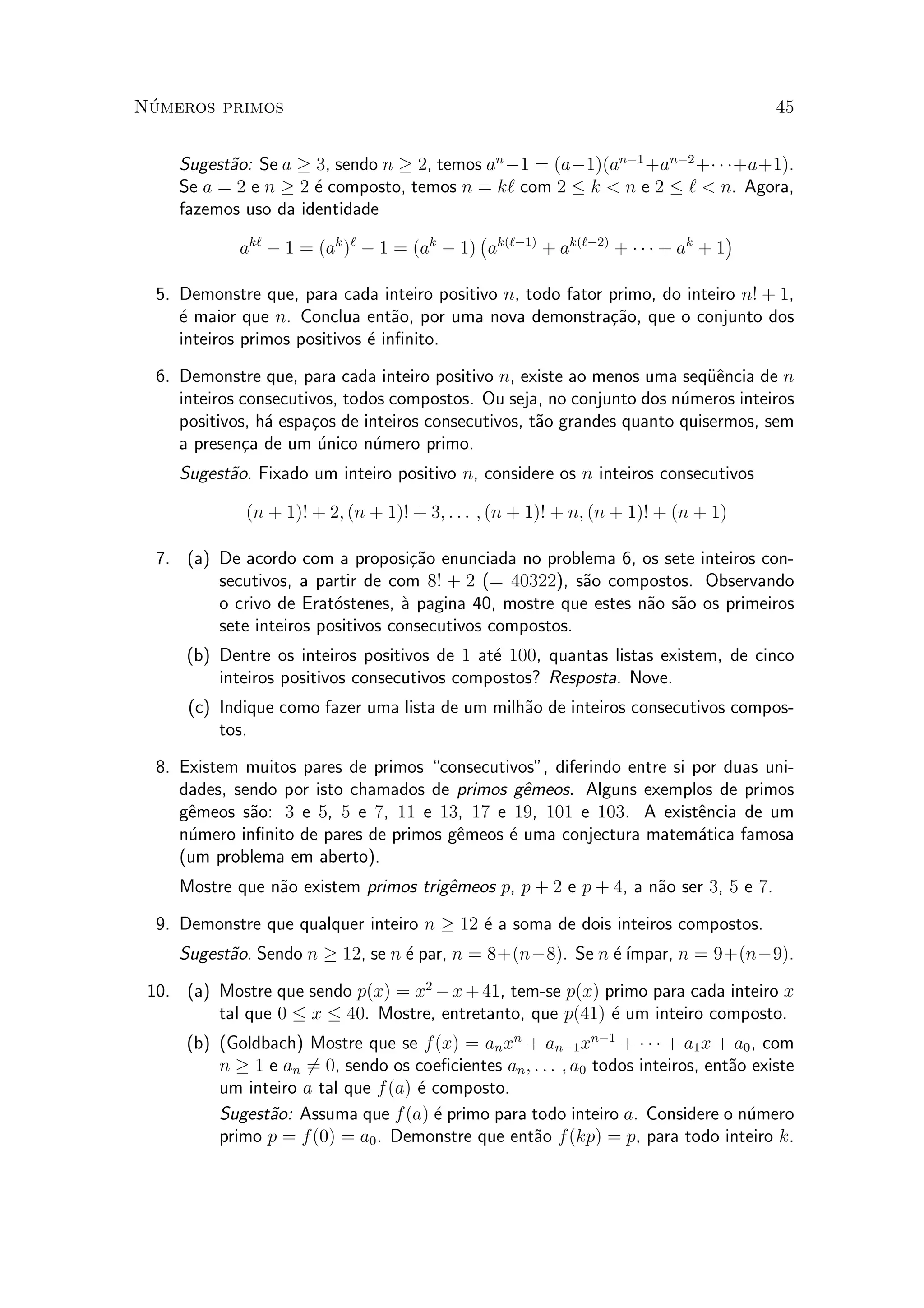 N¶umeros primos 45
Sugest~ao: Se a ¸ 3, sendo n ¸ 2, temos an
¡1 = (a¡1)(an¡1
+an¡2
+¢ ¢ ¢+a+1).
Se a = 2 e n ¸ 2 ¶e composto, temos n = k` com 2 · k < n e 2 · ` < n. Agora,
fazemos uso da identidade
ak`
¡ 1 = (ak
)`
¡ 1 = (ak
¡ 1)
¡
ak(`¡1)
+ ak(`¡2)
+ ¢ ¢ ¢ + ak
+ 1
¢
5. Demonstre que, para cada inteiro positivo n, todo fator primo, do inteiro n! + 1,
¶e maior que n. Conclua ent~ao, por uma nova demonstra»c~ao, que o conjunto dos
inteiros primos positivos ¶e in¯nito.
6. Demonstre que, para cada inteiro positivo n, existe ao menos uma seqÄu^encia de n
inteiros consecutivos, todos compostos. Ou seja, no conjunto dos n¶umeros inteiros
positivos, h¶a espa»cos de inteiros consecutivos, t~ao grandes quanto quisermos, sem
a presen»ca de um ¶unico n¶umero primo.
Sugest~ao. Fixado um inteiro positivo n, considere os n inteiros consecutivos
(n + 1)! + 2; (n + 1)! + 3; : : : ; (n + 1)! + n; (n + 1)! + (n + 1)
7. (a) De acordo com a proposi»c~ao enunciada no problema 6, os sete inteiros con-
secutivos, a partir de com 8! + 2 (= 40322), s~ao compostos. Observando
o crivo de Erat¶ostenes, µa pagina 40, mostre que estes n~ao s~ao os primeiros
sete inteiros positivos consecutivos compostos.
(b) Dentre os inteiros positivos de 1 at¶e 100, quantas listas existem, de cinco
inteiros positivos consecutivos compostos? Resposta. Nove.
(c) Indique como fazer uma lista de um milh~ao de inteiros consecutivos compos-
tos.
8. Existem muitos pares de primos consecutivos", diferindo entre si por duas uni-
dades, sendo por isto chamados de primos g^emeos. Alguns exemplos de primos
g^emeos s~ao: 3 e 5, 5 e 7, 11 e 13, 17 e 19, 101 e 103. A exist^encia de um
n¶umero in¯nito de pares de primos g^emeos ¶e uma conjectura matem¶atica famosa
(um problema em aberto).
Mostre que n~ao existem primos trig^emeos p, p + 2 e p + 4, a n~ao ser 3, 5 e 7.
9. Demonstre que qualquer inteiro n ¸ 12 ¶e a soma de dois inteiros compostos.
Sugest~ao. Sendo n ¸ 12, se n ¶e par, n = 8+(n¡8). Se n ¶e¶³mpar, n = 9+(n¡9).
10. (a) Mostre que sendo p(x) = x2
¡x+41, tem-se p(x) primo para cada inteiro x
tal que 0 · x · 40. Mostre, entretanto, que p(41) ¶e um inteiro composto.
(b) (Goldbach) Mostre que se f(x) = anxn
+ an¡1xn¡1
+ ¢ ¢ ¢ + a1x + a0, com
n ¸ 1 e an 6= 0, sendo os coe¯cientes an; : : : ; a0 todos inteiros, ent~ao existe
um inteiro a tal que f(a) ¶e composto.
Sugest~ao: Assuma que f(a) ¶e primo para todo inteiro a. Considere o n¶umero
primo p = f(0) = a0. Demonstre que ent~ao f(kp) = p, para todo inteiro k.
 