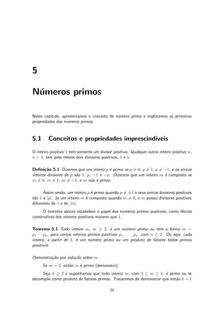 5
N¶umeros primos
Neste cap¶³tulo, apresentamos o conceito de n¶umero primo e exploramos as primeiras
propriedades dos n¶umeros primos.
5.1 Conceitos e propriedades imprescind¶³veis
O inteiro positivo 1 tem somente um divisor positivo. Qualquer outro inteiro positivo n,
n > 1, tem pelo menos dois divisores positivos, 1 e n.
De¯ni»c~ao 5.1 Dizemos que um inteiro p ¶e primo se p 6= 0, p 6= 1, p 6= ¡1, e os ¶unicos
inteiros divisores de p s~ao 1, p, ¡1 e ¡p. Dizemos que um inteiro m ¶e composto se
m 6= 0, m 6= 1, m 6= ¡1, e m n~ao ¶e primo.
Assim sendo, um inteiro p ¶e primo quando p 6= §1 e seus ¶unicos divisores positivos
s~ao 1 e jpj. J¶a um inteiro m ¶e composto quando m 6= 0, e m possui divisores positivos
diferentes de 1 e de jmj.
O teorema abaixo estabelece o papel dos n¶umeros primos positivos, como blocos
construtivos dos inteiros positivos maiores que 1.
Teorema 5.1 Todo inteiro m, m ¸ 2, ¶e um n¶umero primo ou tem a forma m =
p1 ¢ ¢ ¢ pn, para certos inteiros primos positivos p1; : : : ; pn, com n ¸ 2. Ou seja, cada
inteiro, a partir de 2, ¶e um n¶umero primo ou um produto de fatores todos primos
positivos.
Demonstra»c~ao por indu»c~ao sobre m.
Se m = 2, ent~ao m ¶e primo (demonstre).
Seja k ¸ 2 e suponhamos que todo inteiro m, com 2 · m · k, ¶e primo ou se
decomp~oe como produto de fatores primos. Trataremos de demonstrar que ent~ao k + 1
38
 