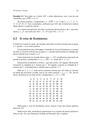 N¶umeros primos 40
Exemplo 5.1 Para testar se o inteiro 1007 ¶e primo observamos, com o uso de uma
calculadora, que
p
1007 ¼ 31; 73.
Os primos positivos p satisfazendo p ·
p
1007 ¼ 31; 73 s~ao 2, 3, 5, 7, 11, 13,
17, 19, 23, 29, 31. Com a calculadora, veri¯camos que 1007 n~ao ¶e divis¶³vel por nenhum
desses fatores, e portanto ¶e primo.
J¶a o mesmo procedimento, de testar os poss¶³veis fatores primos p de n, que satis-
fazem p ·
p
n, nos revela que 1003 = 17 ¢ 59 e que 1001 = 13 ¢ 17.
5.2 O crivo de Erat¶ostenes
O teorema 5.2 pode ser usado, por exemplo, para listar os primos menores que ou iguais
a n, quando n ¶e um inteiro positivo.
Um procedimento para tal listagem ¶e chamado de Crivo de Erat¶ostenes, e consiste
em listar os n¶umeros menores que ou iguais a n crivando (demarcando) os m¶ultiplos dos
primos menores que ou iguais a
p
n.
Como mostramos no exemplo abaixo, para n = 100, consideramos como ponto de
partida os primos p satisfazendo 2 · p ·
p
100 = 10, sendo eles 2, 3, 5 e 7.
Descartamos inicialmente o n¶umero 1, que n~ao ¶e primo. Em seguida, demarcamos
(crivamos) os m¶ultiplos de 2 maiores que 2. Em seguida, crivamos os m¶ultiplos de 3
maiores que 3. O procedimento ¶e repetido para os primos 5 e 7.
Al¶em de 2, 3, 5 e 7, ser~ao primos positivos menores que 100 todos os n¶umeros
da tabela que n~ao foram crivados, pois se um inteiro positivo n, 2 · n · 100, n~ao for
primo, ele dever¶a ter um fator primo p satisfazendo p ·
p
n ·
p
100.
ÂÁ1 2 3 Á4 5 Á6 7 Á8 Â9 Á10
11 Á12 13 Á14 Â15 Á16 17 Á18 19 Á20
Â21 Á22 23 Á24 |25 Á26 Â27 Á28 29 Á30
31 Á32 Â33 Á34 |35 Á36 37 Á38 Â39 Á40
41 Á42 43 Á44 Â45 Á46 47 Á48 ÂÁ49 Á50
Â51 Á52 53 Á54 |55 Á56 Â57 Á58 59 Á60
61 Á62 Â63 Á64 |65 Á66 67 Á68 Â69 Á70
71 Á72 73 Á74 Â75 Á76 ÂÁ77 Á78 79 Á80
Â81 Á82 83 Á84 |85 Á86 Â87 Á88 89 Á90
ÂÁ91 Á92 Â93 Á94 |95 Á96 97 Á98 Â99 Á100
Observando o crivo de Erat¶ostenes acima, escreva a lista dos primos positivos
abaixo de 100.
Desde muito cedo, matem¶aticos questionaram se o conjunto de primos positivos ¶e
¯nito ou n~ao. Em seus Elementos, Euclides de Alexandria deu a resposta.
 