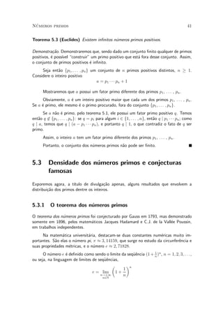 N¶umeros primos 41
Teorema 5.3 (Euclides) Existem in¯nitos n¶umeros primos positivos.
Demonstra»c~ao. Demonstraremos que, sendo dado um conjunto ¯nito qualquer de primos
positivos, ¶e poss¶³vel construir" um primo positivo que est¶a fora desse conjunto. Assim,
o conjunto de primos positivos ¶e in¯nito.
Seja ent~ao fp1; : : : ; png um conjunto de n primos positivos distintos, n ¸ 1.
Considere o inteiro positivo
a = p1 ¢ ¢ ¢ pn + 1
Mostraremos que a possui um fator primo diferente dos primos p1, : : : , pn.
Obviamente, a ¶e um inteiro positivo maior que cada um dos primos p1, : : : , pn.
Se a ¶e primo, ele mesmo ¶e o primo procurado, fora do conjunto fp1; : : : ; png.
Se a n~ao ¶e primo, pelo teorema 5.1, ele possui um fator primo positivo q. Temos
ent~ao q 62 fp1; : : : ; png: se q = pi para algum i 2 f1; : : : ; ng, ent~ao q j p1 ¢ ¢ ¢ pn; como
q j a, temos que q j (a ¡ p1 ¢ ¢ ¢ pn), e portanto q j 1, o que contradiz o fato de q ser
primo.
Assim, o inteiro a tem um fator primo diferente dos primos p1, : : : , pn.
Portanto, o conjunto dos n¶umeros primos n~ao pode ser ¯nito.
5.3 Densidade dos n¶umeros primos e conjecturas
famosas
Exporemos agora, a t¶³tulo de divulga»c~ao apenas, alguns resultados que envolvem a
distribui»c~ao dos primos dentre os inteiros.
5.3.1 O teorema dos n¶umeros primos
O teorema dos n¶umeros primos foi conjecturado por Gauss em 1793, mas demonstrado
somente em 1896, pelos matem¶aticos Jacques Hadamard e C.J. de la Vall¶ee Poussin,
em trabalhos independentes.
Na matem¶atica universit¶aria, destacam-se duas constantes num¶ericas muito im-
portantes. S~ao elas o n¶umero pi, ¼ ¼ 3; 14159, que surge no estudo da circunfer^encia e
suas propriedades m¶etricas, e o n¶umero e ¼ 2; 71828.
O n¶umero e ¶e de¯nido como sendo o limite da seqÄu^encia (1+ 1
n
)n
, n = 1; 2; 3; : : : ,
ou seja, na linguagem de limites de seqÄu^encias,
e = lim
n!+1
n2N
µ
1 +
1
n
¶n
 