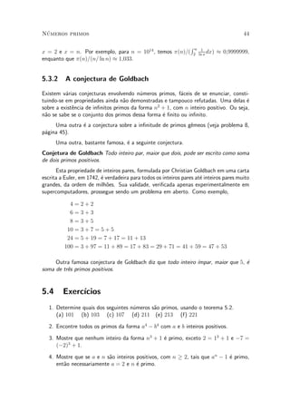 N¶umeros primos 44
x = 2 e x = n. Por exemplo, para n = 1014
, temos ¼(n)=(
R n
2
1
ln x
dx) ¼ 0;9999999,
enquanto que ¼(n)=(n= ln n) ¼ 1;033.
5.3.2 A conjectura de Goldbach
Existem v¶arias conjecturas envolvendo n¶umeros primos, f¶aceis de se enunciar, consti-
tuindo-se em propriedades ainda n~ao demonstradas e tampouco refutadas. Uma delas ¶e
sobre a exist^encia de in¯nitos primos da forma n2
+ 1, com n inteiro positivo. Ou seja,
n~ao se sabe se o conjunto dos primos dessa forma ¶e ¯nito ou in¯nito.
Uma outra ¶e a conjectura sobre a in¯nitude de primos g^emeos (veja problema 8,
p¶agina 45).
Uma outra, bastante famosa, ¶e a seguinte conjectura.
Conjetura de Goldbach Todo inteiro par, maior que dois, pode ser escrito como soma
de dois primos positivos.
Esta propriedade de inteiros pares, formulada por Christian Goldbach em uma carta
escrita a Euler, em 1742, ¶e verdadeira para todos os inteiros pares at¶e inteiros pares muito
grandes, da ordem de milh~oes. Sua validade, veri¯cada apenas experimentalmente em
supercomputadores, prossegue sendo um problema em aberto. Como exemplo,
4 = 2 + 2
6 = 3 + 3
8 = 3 + 5
10 = 3 + 7 = 5 + 5
24 = 5 + 19 = 7 + 17 = 11 + 13
100 = 3 + 97 = 11 + 89 = 17 + 83 = 29 + 71 = 41 + 59 = 47 + 53
Outra famosa conjectura de Goldbach diz que todo inteiro ¶³mpar, maior que 5, ¶e
soma de tr^es primos positivos.
5.4 Exerc¶³cios
1. Determine quais dos seguintes n¶umeros s~ao primos, usando o teorema 5.2.
(a) 101 (b) 103 (c) 107 (d) 211 (e) 213 (f) 221
2. Encontre todos os primos da forma a4
¡ b4
com a e b inteiros positivos.
3. Mostre que nenhum inteiro da forma n3
+ 1 ¶e primo, exceto 2 = 13
+ 1 e ¡7 =
(¡2)3
+ 1.
4. Mostre que se a e n s~ao inteiros positivos, com n ¸ 2, tais que an
¡ 1 ¶e primo,
ent~ao necessariamente a = 2 e n ¶e primo.
 