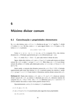 6
M¶aximo divisor comum
6.1 Conceitua»c~ao e propriedades elementares
Se x e a s~ao inteiros, com a 6= 0, e x j a (lembre-se de que x j a" signi¯ca x divide
a") ent~ao jxj · jaj. De fato, como a = xc, para algum inteiro c, e c 6= 0 (pois a 6= 0),
temos jcj ¸ 1, e portanto
jxj · jxjjcj = jxcj = jaj
Como jxj · jaj , ¡jaj · x · jaj, se a 6= 0, o conjunto D(a), dos inteiros
divisores de a, ¶e limitado superiormente por jaj (e inferiormente por ¡jaj).
Se a = 0, ent~ao D(a) = D(0) = Z, pois cada inteiro ¶e divisor de zero.
Agora, dados dois inteiros a e b, com a 6= 0 ou b 6= 0, existe pelo menos um divisor
comum de a e b, a saber, 1, j¶a que 1 j a e 1 j b. Al¶em disso, se x 2 Z ¶e um divisor
comum de ambos a e b ent~ao, pela observa»c~ao acima, jxj · jaj (se a 6= 0) ou jxj · jbj
(se b 6= 0).
Assim sendo, o conjunto dos divisores comuns de a e b, D(a)  D(b), ¶e limitado
superiormente pelo maior dos inteiros jaj e jbj, e portanto possui um m¶aximo d, sendo
d ¸ 1, j¶a que 1 j a e 1 j b. A este inteiro d chamamos m¶aximo divisor comum de a e b.
De¯ni»c~ao 6.1 Dados dois inteiros a e b, com a 6= 0, ou b 6= 0, chama-se m¶aximo
divisor comum de a e b, ao inteiro d, denotado por mdc(a; b), elemento m¶aximo do
conjunto D(a; b) = D(a)  D(b). Se a = b = 0, de¯nimos mdc(a; b) = mdc(0; 0) = 0
(muito embora n~ao exista o maior inteiro positivo divisor de 0).
Equivalentemente, mdc(a; b) ¶e o inteiro d ¸ 0 satisfazendo:
1. d = 0, se a = b = 0;
2. se a 6= 0 ou b 6= 0, d ¶e caracterizado pelas seguintes duas propriedades:
(i) d j a e d j b;
46
 