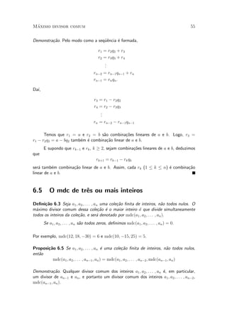 M¶aximo divisor comum 55
Demonstra»c~ao. Pelo modo como a seqÄu^encia ¶e formada,
r1 = r2q2 + r3
r2 = r3q3 + r4
...
rn¡2 = rn¡1qn¡1 + rn
rn¡1 = rnqn:
Da¶³,
r3 = r1 ¡ r2q2
r4 = r2 ¡ r3q3
...
rn = rn¡2 ¡ rn¡1qn¡1
Temos que r1 = a e r2 = b s~ao combina»c~oes lineares de a e b. Logo, r3 =
r1 ¡ r2q2 = a ¡ bq2 tamb¶em ¶e combina»c~ao linear de a e b.
E supondo que rk¡1 e rk, k ¸ 2, sejam combina»c~oes lineares de a e b, deduzimos
que
rk+1 = rk¡1 ¡ rkqk
ser¶a tamb¶em combina»c~ao linear de a e b. Assim, cada rk (1 · k · n) ¶e combina»c~ao
linear de a e b.
6.5 O mdc de tr^es ou mais inteiros
De¯ni»c~ao 6.3 Seja a1; a2; : : : ; an uma cole»c~ao ¯nita de inteiros, n~ao todos nulos. O
m¶aximo divisor comum dessa cole»c~ao ¶e o maior inteiro d que divide simultaneamente
todos os inteiros da cole»c~ao, e ser¶a denotado por mdc(a1; a2; : : : ; an).
Se a1; a2; : : : ; an s~ao todos zeros, de¯nimos mdc(a1; a2; : : : ; an) = 0.
Por exemplo, mdc(12; 18; ¡30) = 6 e mdc(10; ¡15; 25) = 5.
Proposi»c~ao 6.5 Se a1; a2; : : : ; an ¶e uma cole»c~ao ¯nita de inteiros, n~ao todos nulos,
ent~ao
mdc(a1; a2; : : : ; an¡1; an) = mdc(a1; a2; : : : ; an¡2; mdc(an¡1; an)
Demonstra»c~ao. Qualquer divisor comum dos inteiros a1; a2; : : : ; an ¶e, em particular,
um divisor de an¡1 e an, e portanto um divisor comum dos inteiros a1; a2; : : : ; an¡2,
mdc(an¡1; an).
 