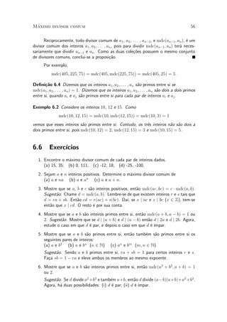 M¶aximo divisor comum 56
Reciprocamente, todo divisor comum de a1, a2, : : : , an¡2, e mdc(an¡1; an), ¶e um
divisor comum dos inteiros a1; a2; : : : ; an, pois para dividir mdc(an¡1; an) ter¶a neces-
sariamente que dividir an¡1 e an. Como as duas cole»c~oes possuem o mesmo conjunto
de divisores comuns, conclui-se a proposi»c~ao.
Por exemplo,
mdc(405; 225; 75) = mdc(405; mdc(225; 75)) = mdc(405; 25) = 5:
De¯ni»c~ao 6.4 Dizemos que os inteiros a1; a2; : : : ; an s~ao primos entre si se
mdc(a1; a2; : : : ; an) = 1. Dizemos que os inteiros a1; a2; : : : ; an s~ao dois a dois primos
entre si, quando ai e aj s~ao primos entre si para cada par de inteiros ai e aj.
Exemplo 6.2 Considere os inteiros 10, 12 e 15. Como
mdc(10; 12; 15) = mdc(10; mdc(12; 15)) = mdc(10; 3) = 1
vemos que esses inteiros s~ao primos entre si. Contudo, os tr^es inteiros n~ao s~ao dois a
dois primos entre si, pois mdc(10; 12) = 2, mdc(12; 15) = 3 e mdc(10; 15) = 5.
6.6 Exerc¶³cios
1. Encontre o m¶aximo divisor comum de cada par de inteiros dados.
(a) 15, 35; (b) 0, 111; (c) -12, 18; (d) -25, -100.
2. Sejam a e n inteiros positivos. Determine o m¶aximo divisor comum de
(a) a e na (b) a e an
(c) a e a + n.
3. Mostre que se a, b e c s~ao inteiros positivos, ent~ao mdc(ac; bc) = c ¢ mdc(a; b).
Sugest~ao. Chame d = mdc(a; b). Lembre-se de que existem inteiros r e s tais que
d = ra + sb. Ent~ao cd = r(ac) + s(bc). Da¶³, se x j ac e x j bc (x 2 Z), tem-se
ent~ao que x j cd. O resto ¶e por sua conta.
4. Mostre que se a e b s~ao inteiros primos entre si, ent~ao mdc(a + b; a ¡ b) = 1 ou
2. Sugest~ao. Mostre que se d j (a + b) e d j (a ¡ b) ent~ao d j 2a e d j 2b. Agora,
estude o caso em que d ¶e par, e depois o caso em que d ¶e ¶³mpar.
5. Mostre que se a e b s~ao primos entre si, ent~ao tamb¶em s~ao primos entre si os
seguintes pares de inteiros:
(a) a e b2
(b) a e bn
(n 2 N) (c) an
e bm
(m; n 2 N)
Sugest~ao. Sendo a e b primos entre si, ra + sb = 1 para certos inteiros r e s.
Fa»ca sb = 1 ¡ ra e eleve ambos os membros ao mesmo expoente.
6. Mostre que se a e b s~ao inteiros primos entre si, ent~ao mdc(a2
+ b2
; a + b) = 1
ou 2.
Sugest~ao. Se d divide a2
+b2
e tamb¶em a+b, ent~ao d divide (a¡b)(a+b)+a2
+b2
.
Agora, h¶a duas possibilidades: (i) d ¶e par; (ii) d ¶e ¶³mpar.
 
