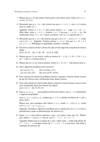 M¶aximo divisor comum 57
7. Mostre que se a e b s~ao ambos inteiros pares, n~ao ambos nulos, ent~ao mdc(a; b) =
2 mdc(a=2; b=2).
8. Demonstre que se a, b e c s~ao inteiros tais que a j c e b j c, com a e b primos
entre si, ent~ao ab j c.
Sugest~ao. Temos ra + sb = 1, para certos inteiros r e s. Logo, rac + sbc = c.
Al¶em disso, como a j c e b j c, existem x; y 2 Z tais que c = ax e c = by. Na
combina»c~ao linear rac + sbc, troque o primeiro c por by, e o segundo por ax.
9. Demonstre que se a, b e c s~ao inteiros tais que mdc(a; b) = mdc(a; c) = 1, ent~ao
mdc(a; bc) = 1. Sugest~ao. Existem inteiros r; s; m e n tais que ra + sb = 1, e
ma + nc = 1. Multiplique as igualdades, membro a membro.
10. Encontre o m¶aximo divisor comum de cada um dos seguintes conjuntos de inteiros
dados.
(a) 6, 15, 21 (b) -7, 28, -35 (c) 0, 0, 1001
11. Mostre que se k ¶e um inteiro, ent~ao os inteiros 6k ¡ 1, 6k + 1, 6k + 2, 6k + 3, e
6k + 5 s~ao 2 a 2 primos entre si.
12. Mostre que se k ¶e um inteiro positivo, ent~ao 3k + 2 e 5k + 3 s~ao primos entre si.
13. Use o algoritmo euclidiano para encontrar
(a) mdc(45; 75) (b) mdc(666; 1414)
(c) mdc(102; 222) (d) mdc(20785; 44350)
14. Para cada par de inteiros do problema anterior, expresse o m¶aximo divisor comum
do par de inteiros como combina»c~ao linear desses inteiros.
15. Para cada cole»c~ao de inteiros dada abaixo, expresse o m¶aximo divisor comum como
uma combina»c~ao linear dos inteiros da cole»c~ao.
(a) 6; 10; 15 (b) 70; 98; 105
16. Seja a0; a1; a2; a3; : : : , uma seqÄu^encia in¯nita de inteiros, com a0 = 0, satisfazendo
a seguinte propriedade:
mdc(am; an) = mdc(an; ar) sempre que n 6= 0 e a divis~ao euclidiana de m por n
deixa resto r.
Mostre que, para quaisquer dois ¶³ndices m e n, sendo d = mdc(m; n), temos
mdc(am; an) = ad = amdc(m;n).
Sugest~ao. Considere o algoritmo euclidiano para o c¶alculo de mdc(m; n) e imite o
procedimento usado na demonstra»c~ao do teorema 6.1.
17. Sejam m e n dois inteiros positivos e seja a um inteiro maior que um. Mostre
que, sendo d = mdc(m; n), tem-se mdc(am
¡ 1; an
¡ 1) = ad
¡ 1.
Sugest~ao. Mostre que se a divis~ao de m por n deixa resto r, ent~ao todo divisor de
am
¡ 1 e an
¡ 1 ¶e tamb¶em divisor de an
¡ 1 e ar
¡ 1, e vice-versa. Use ent~ao o
resultado do exerc¶³cio 16.
 