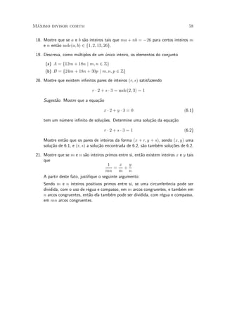 M¶aximo divisor comum 58
18. Mostre que se a e b s~ao inteiros tais que ma + nb = ¡26 para certos inteiros m
e n ent~ao mdc(a; b) 2 f1; 2; 13; 26g.
19. Descreva, como m¶ultiplos de um ¶unico inteiro, os elementos do conjunto
(a) A = f12m + 18n j m; n 2 Zg
(b) B = f24m + 18n + 30p j m; n; p 2 Zg
20. Mostre que existem in¯nitos pares de inteiros (r; s) satisfazendo
r ¢ 2 + s ¢ 3 = mdc(2; 3) = 1
Sugest~ao. Mostre que a equa»c~ao
x ¢ 2 + y ¢ 3 = 0 (6.1)
tem um n¶umero in¯nito de solu»c~oes. Determine uma solu»c~ao da equa»c~ao
r ¢ 2 + s ¢ 3 = 1 (6.2)
Mostre ent~ao que os pares de inteiros da forma (x + r; y + s), sendo (x; y) uma
solu»c~ao de 6.1, e (r; s) a solu»c~ao encontrada de 6.2, s~ao tamb¶em solu»c~oes de 6.2.
21. Mostre que se m e n s~ao inteiros primos entre si, ent~ao existem inteiros x e y tais
que
1
mn
=
x
m
+
y
n
A partir deste fato, justi¯que o seguinte argumento:
Sendo m e n inteiros positivos primos entre si, se uma circunfer^encia pode ser
dividida, com o uso de r¶egua e compasso, em m arcos congruentes, e tamb¶em em
n arcos congruentes, ent~ao ela tamb¶em pode ser dividida, com r¶egua e compasso,
em mn arcos congruentes.
 