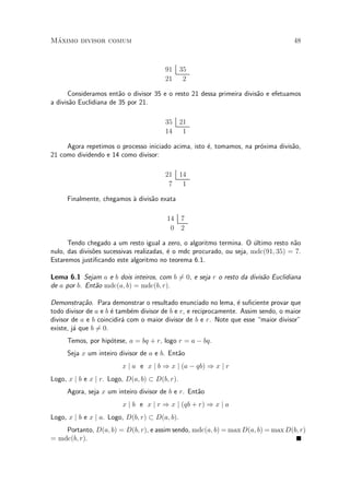 M¶aximo divisor comum 48
91 35
21 2
Consideramos ent~ao o divisor 35 e o resto 21 dessa primeira divis~ao e efetuamos
a divis~ao Euclidiana de 35 por 21.
35 21
14 1
Agora repetimos o processo iniciado acima, isto ¶e, tomamos, na pr¶oxima divis~ao,
21 como dividendo e 14 como divisor:
21 14
7 1
Finalmente, chegamos µa divis~ao exata
14 7
0 2
Tendo chegado a um resto igual a zero, o algoritmo termina. O ¶ultimo resto n~ao
nulo, das divis~oes sucessivas realizadas, ¶e o mdc procurado, ou seja, mdc(91; 35) = 7.
Estaremos justi¯cando este algoritmo no teorema 6.1.
Lema 6.1 Sejam a e b dois inteiros, com b 6= 0, e seja r o resto da divis~ao Euclidiana
de a por b. Ent~ao mdc(a; b) = mdc(b; r).
Demonstra»c~ao. Para demonstrar o resultado enunciado no lema, ¶e su¯ciente provar que
todo divisor de a e b ¶e tamb¶em divisor de b e r, e reciprocamente. Assim sendo, o maior
divisor de a e b coincidir¶a com o maior divisor de b e r. Note que esse maior divisor"
existe, j¶a que b 6= 0.
Temos, por hip¶otese, a = bq + r, logo r = a ¡ bq.
Seja x um inteiro divisor de a e b. Ent~ao
x j a e x j b ) x j (a ¡ qb) ) x j r
Logo, x j b e x j r. Logo, D(a; b) ½ D(b; r).
Agora, seja x um inteiro divisor de b e r. Ent~ao
x j b e x j r ) x j (qb + r) ) x j a
Logo, x j b e x j a. Logo, D(b; r) ½ D(a; b).
Portanto, D(a; b) = D(b; r), e assim sendo, mdc(a; b) = max D(a; b) = max D(b; r)
= mdc(b; r).
 