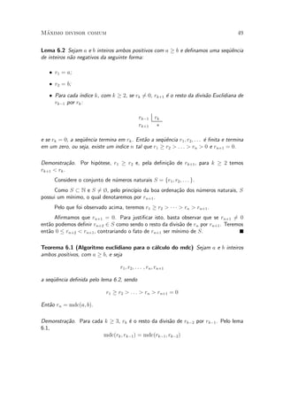 M¶aximo divisor comum 49
Lema 6.2 Sejam a e b inteiros ambos positivos com a ¸ b e de¯namos uma seqÄu^encia
de inteiros n~ao negativos da seguinte forma:
² r1 = a;
² r2 = b;
² Para cada ¶³ndice k, com k ¸ 2, se rk 6= 0, rk+1 ¶e o resto da divis~ao Euclidiana de
rk¡1 por rk:
rk¡1 rk
rk+1 ¤
e se rk = 0, a seqÄu^encia termina em rk. Ent~ao a seqÄu^encia r1; r2; : : : ¶e ¯nita e termina
em um zero, ou seja, existe um indice n tal que r1 ¸ r2 > : : : > rn > 0 e rn+1 = 0.
Demonstra»c~ao. Por hip¶otese, r1 ¸ r2 e, pela de¯ni»c~ao de rk+1, para k ¸ 2 temos
rk+1 < rk.
Considere o conjunto de n¶umeros naturais S = fr1; r2; : : : g.
Como S ½ N e S 6= ¿, pelo princ¶³pio da boa ordena»c~ao dos n¶umeros naturais, S
possui um m¶³nimo, o qual denotaremos por rn+1.
Pelo que foi observado acima, teremos r1 ¸ r2 > ¢ ¢ ¢ > rn > rn+1.
A¯rmamos que rn+1 = 0. Para justi¯car isto, basta observar que se rn+1 6= 0
ent~ao podemos de¯nir rn+2 2 S como sendo o resto da divis~ao de rn por rn+1. Teremos
ent~ao 0 · rn+2 < rn+1, contrariando o fato de rn+1 ser m¶³nimo de S.
Teorema 6.1 (Algoritmo euclidiano para o c¶alculo do mdc) Sejam a e b inteiros
ambos positivos, com a ¸ b, e seja
r1; r2; : : : ; rn; rn+1
a seqÄu^encia de¯nida pelo lema 6.2, sendo
r1 ¸ r2 > : : : > rn > rn+1 = 0
Ent~ao rn = mdc(a; b).
Demonstra»c~ao. Para cada k ¸ 3, rk ¶e o resto da divis~ao de rk¡2 por rk¡1. Pelo lema
6.1,
mdc(rk; rk¡1) = mdc(rk¡1; rk¡2)
 