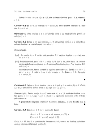 M¶aximo divisor comum 51
Como d = ma + nb, se c j a e c j b, tem-se imediatamente que c j d, e portanto,
c · d.
Corol¶ario 6.1 Se a e b s~ao inteiros e d = mdc(a; b), ent~ao existem inteiros r e s tais
que d = ra + sb.
De¯ni»c~ao 6.2 Dois inteiros a e b s~ao primos entre si ou relativamente primos se
mdc(a; b) = 1.
Corol¶ario 6.2 Sendo a e b dois inteiros, a e b s~ao primos entre si se e somente se
existem inteiros r e s satisfazendo ra + sb = 1.
Demonstra»c~ao.
()): Se mdc(a; b) = 1 ent~ao, pelo corol¶ario 6.1, existem inteiros r e s tais que
ra + sb = 1.
((): Reciprocamente, se ra+sb = 1, ent~ao a 6= 0 ou b 6= 0 e, al¶em disso, 1 ¶e a menor
combina»c~ao linear positiva de a e b, com coe¯cientes inteiros. Pelo teorema 6.2,
mdc(a; b) = 1.
Alternativamente, temos tamb¶em a seguinte demonstra»c~ao. Sendo ra + sb = 1,
se x j a e x j b ent~ao x j (ra + sb), e assim x j 1. Logo, x · 1. Portanto
1 = mdc(a; b).
Corol¶ario 6.3 Sejam a, b e c inteiros, com a 6= 0 ou b 6= 0, e mdc(a; b) = d. Ent~ao
a=d e b=d s~ao inteiros primos entre si, ou seja, mdc
¡a
d
; b
d
¢
= 1.
Demonstra»c~ao. Sendo mdc(a; b) = d, temos que d j a, d j b e existem inteiros r e s
tais que ra + sb = d. Logo, r(a=d) + s(b=d) = 1, e portanto os inteiros a=d e b=d s~ao
primos entre si.
A propriedade rec¶³proca ¶e tamb¶em facilmente deduzida, e ser¶a deixada para o
leitor.
Corol¶ario 6.4 Sejam a; b 2 Z e d = mdc(a; b). Sejam
A = fx 2 Z j x = ma + nb; com m; n 2 Zg; e
M = fy 2 Z j y = ¸d; com ¸ 2 Zg:
Ent~ao A = M, isto ¶e, as combina»c~oes lineares ma + nb, com m e n inteiros, coincidem
com os inteiros m¶ultiplos de mdc(a; b).
 