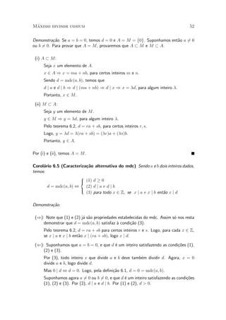 M¶aximo divisor comum 52
Demonstra»c~ao. Se a = b = 0, temos d = 0 e A = M = f0g. Suponhamos ent~ao a 6= 0
ou b 6= 0. Para provar que A = M, provaremos que A ½ M e M ½ A.
(i) A ½ M:
Seja x um elemento de A.
x 2 A ) x = ma + nb, para certos inteiros m e n.
Sendo d = mdc(a; b), temos que
d j a e d j b ) d j (ma + nb) ) d j x ) x = ¸d, para algum inteiro ¸.
Portanto, x 2 M.
(ii) M ½ A:
Seja y um elemento de M.
y 2 M ) y = ¸d, para algum inteiro ¸.
Pelo teorema 6.2, d = ra + sb, para certos inteiros r; s.
Logo, y = ¸d = ¸(ra + sb) = (¸r)a + (¸s)b.
Portanto, y 2 A.
Por (i) e (ii), temos A = M.
Corol¶ario 6.5 (Caracteriza»c~ao alternativa do mdc) Sendo a e b dois inteiros dados,
temos:
d = mdc(a; b) ,
8
<
:
(1) d ¸ 0
(2) d j a e d j b
(3) para todo x 2 Z; se x j a e x j b ent~ao x j d
Demonstra»c~ao.
()): Note que (1) e (2) j¶a s~ao propriedades estabelecidas do mdc. Assim s¶o nos resta
demonstrar que d = mdc(a; b) satisfaz µa condi»c~ao (3).
Pelo teorema 6.2, d = ra + sb para certos inteiros r e s. Logo, para cada x 2 Z,
se x j a e x j b ent~ao x j (ra + sb), logo x j d.
((): Suponhamos que a = b = 0, e que d ¶e um inteiro satisfazendo as condi»c~oes (1),
(2) e (3).
Por (3), todo inteiro x que divide a e b deve tamb¶em dividir d. Agora, x = 0
divide a e b, logo divide d.
Mas 0 j d , d = 0. Logo, pela de¯ni»c~ao 6.1, d = 0 = mdc(a; b).
Suponhamos agora a 6= 0 ou b 6= 0, e que d ¶e um inteiro satisfazendo as condi»c~oes
(1), (2) e (3). Por (2), d j a e d j b. Por (1) e (2), d > 0.
 