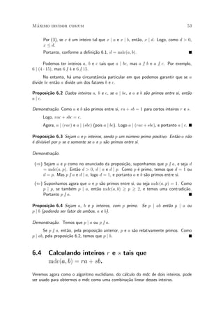M¶aximo divisor comum 53
Por (3), se x ¶e um inteiro tal que x j a e x j b, ent~ao, x j d. Logo, como d > 0,
x · d.
Portanto, conforme a de¯ni»c~ao 6.1, d = mdc(a; b).
Podemos ter inteiros a, b e c tais que a j bc, mas a 6j b e a 6j c. Por exemplo,
6 j (4 ¢ 15), mas 66j 4 e 66j 15.
No entanto, h¶a uma circunst^ancia particular em que podemos garantir que se a
divide bc ent~ao a divide um dos fatores b e c.
Proposi»c~ao 6.2 Dados inteiros a, b e c, se a j bc, e a e b s~ao primos entre si, ent~ao
a j c.
Demonstra»c~ao. Como a e b s~ao primos entre si, ra + sb = 1 para certos inteiros r e s.
Logo, rac + sbc = c.
Agora, a j (rac) e a j (sbc) (pois a j bc). Logo a j (rac + sbc), e portanto a j c.
Proposi»c~ao 6.3 Sejam a e p inteiros, sendo p um n¶umero primo positivo. Ent~ao a n~ao
¶e divis¶³vel por p se e somente se a e p s~ao primos entre si.
Demonstra»c~ao.
()) Sejam a e p como no enunciado da proposi»c~ao, suponhamos que p6j a, e seja d
= mdc(a; p). Ent~ao d > 0, d j a e d j p. Como p ¶e primo, temos que d = 1 ou
d = p. Mas p6j a e d j a, logo d = 1, e portanto a e b s~ao primos entre si.
(() Suponhamos agora que a e p s~ao primos entre si, ou seja mdc(a; p) = 1. Como
p j p, se tamb¶em p j a, ent~ao mdc(a; b) ¸ p ¸ 2, e temos uma contradi»c~ao.
Portanto p6j a.
Proposi»c~ao 6.4 Sejam a, b e p inteiros, com p primo. Se p j ab ent~ao p j a ou
p j b (podendo ser fator de ambos, a e b).
Demonstra»c~ao. Temos que p j a ou p6j a.
Se p 6j a, ent~ao, pela proposi»c~ao anterior, p e a s~ao relativamente primos. Como
p j ab, pela proposi»c~ao 6.2, temos que p j b.
6.4 Calculando inteiros r e s tais que
mdc(a; b) = ra + sb.
Veremos agora como o algoritmo euclidiano, do c¶alculo do mdc de dois inteiros, pode
ser usado para obtermos o mdc como uma combina»c~ao linear desses inteiros.
 