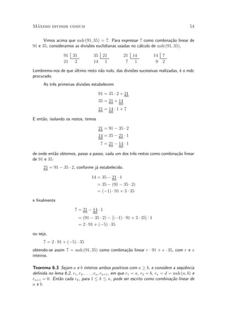 M¶aximo divisor comum 54
Vimos acima que mdc(91; 35) = 7. Para expressar 7 como combina»c~ao linear de
91 e 35, consideramos as divis~oes euclidianas usadas no c¶alculo de mdc(91; 35),
91 35
21 2
35 21
14 1
21 14
7 1
14 7
0 2
Lembremo-nos de que ¶ultimo resto n~ao nulo, das divis~oes sucessivas realizadas, ¶e o mdc
procurado.
As tr^es primeiras divis~oes estabelecem
91 = 35 ¢ 2 + 21
35 = 21 + 14
21 = 14 ¢ 1 + 7
E ent~ao, isolando os restos, temos
21 = 91 ¡ 35 ¢ 2
14 = 35 ¡ 21 ¢ 1
7 = 21 ¡ 14 ¢ 1
de onde ent~ao obtemos, passo a passo, cada um dos tr^es restos como combina»c~ao linear
de 91 e 35:
21 = 91 ¡ 35 ¢ 2, conforme j¶a estabelecido.
14 = 35 ¡ 21 ¢ 1
= 35 ¡ (91 ¡ 35 ¢ 2)
= (¡1) ¢ 91 + 3 ¢ 35
e ¯nalmente
7 = 21 ¡ 14 ¢ 1
= (91 ¡ 35 ¢ 2) ¡ [(¡1) ¢ 91 + 3 ¢ 35] ¢ 1
= 2 ¢ 91 + (¡5) ¢ 35
ou seja,
7 = 2 ¢ 91 + (¡5) ¢ 35
obtendo-se assim 7 = mdc(91; 35) como combina»c~ao linear r ¢ 91 + s ¢ 35, com r e s
inteiros.
Teorema 6.3 Sejam a e b inteiros ambos positivos com a ¸ b, e considere a seqÄu^encia
de¯nida no lema 6.2, r1; r2; : : : ; rn; rn+1, em que r1 = a, r2 = b, rn = d = mdc(a; b) e
rn+1 = 0. Ent~ao cada rk, para 1 · k · n, pode ser escrito como combina»c~ao linear de
a e b.
 