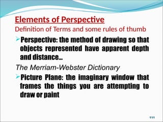 Elements of Perspective
Definition of Terms and some rules of thumb
Perspective: the method of drawing so that
objects represented have apparent depth
and distance…
The Merriam-Webster Dictionary
Picture Plane: the imaginary window that
frames the things you are attempting to
draw or paint
111
 