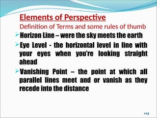 Elements of Perspective
Definition of Terms and some rules of thumb
Horizon Line – were the sky meets the earth
Eye Level - the horizontal level in line with
your eyes when you’re looking straight
ahead
Vanishing Point – the point at which all
parallel lines meet and or vanish as they
recede into the distance
112
 
