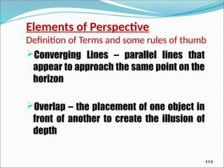 Elements of Perspective
Definition of Terms and some rules of thumb
Converging Lines – parallel lines that
appear to approach the same point on the
horizon
Overlap – the placement of one object in
front of another to create the illusion of
depth
113
 