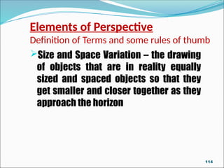 Elements of Perspective
Definition of Terms and some rules of thumb
Size and Space Variation – the drawing
of objects that are in reality equally
sized and spaced objects so that they
get smaller and closer together as they
approach the horizon
114
 