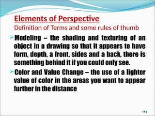 Elements of Perspective
Definition of Terms and some rules of thumb
Modeling – the shading and texturing of an
object in a drawing so that it appears to have
form, depth, a front, sides and a back, there is
something behind it if you could only see.
Color and Value Change – the use of a lighter
value of color in the areas you want to appear
further in the distance
115
 