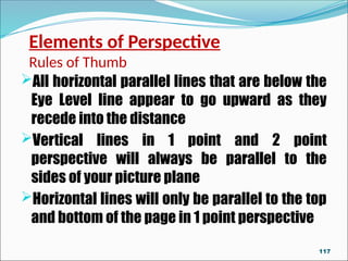 Elements of Perspective
Rules of Thumb
All horizontal parallel lines that are below the
Eye Level line appear to go upward as they
recede into the distance
Vertical lines in 1 point and 2 point
perspective will always be parallel to the
sides of your picture plane
Horizontal lines will only be parallel to the top
and bottom of the page in 1 point perspective
117
 