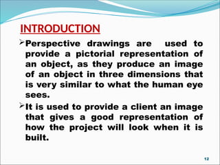 INTRODUCTION
Perspective drawings are used to
provide a pictorial representation of
an object, as they produce an image
of an object in three dimensions that
is very similar to what the human eye
sees.
It is used to provide a client an image
that gives a good representation of
how the project will look when it is
built.
12
 