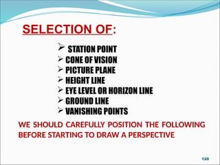 WE SHOULD CAREFULLY POSITION THE FOLLOWING
BEFORE STARTING TO DRAW A PERSPECTIVE
SELECTION OF:
 STATION POINT
 CONE OF VISION
 PICTURE PLANE
 HEIGHT LINE
 EYE LEVEL OR HORIZON LINE
 GROUND LINE
 VANISHING POINTS
120
 