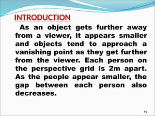 INTRODUCTION
As an object gets further away
from a viewer, it appears smaller
and objects tend to approach a
vanishing point as they get further
from the viewer. Each person on
the perspective grid is 2m apart.
As the people appear smaller, the
gap between each person also
decreases.
16
 