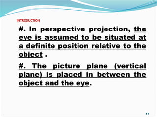 #. In perspective projection, the
eye is assumed to be situated at
a definite position relative to the
object .
#. The picture plane (vertical
plane) is placed in between the
object and the eye.
INTRODUCTION
17
 