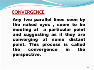 CONVERGENCE
Any two parallel lines seen by
the naked eyes , seem to be
meeting at a particular point
and suggesting as if they are
converging at some distant
point. This process is called
the convergence in the
perspective.
22
 