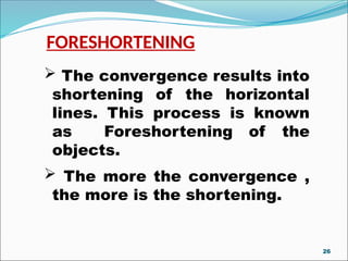 FORESHORTENING
 The convergence results into
shortening of the horizontal
lines. This process is known
as Foreshortening of the
objects.
 The more the convergence ,
the more is the shortening.
26
 