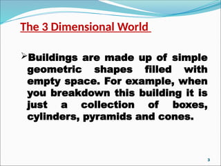 The 3 Dimensional World
Buildings are made up of simple
geometric shapes filled with
empty space. For example, when
you breakdown this building it is
just a collection of boxes,
cylinders, pyramids and cones.
3
 