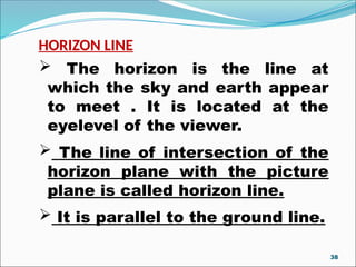 HORIZON LINE
 The horizon is the line at
which the sky and earth appear
to meet . It is located at the
eyelevel of the viewer.
 The line of intersection of the
horizon plane with the picture
plane is called horizon line.
 It is parallel to the ground line.
38
 
