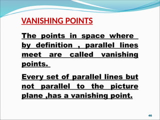 VANISHING POINTS
The points in space where
by definition , parallel lines
meet are called vanishing
points.
Every set of parallel lines but
not parallel to the picture
plane ,has a vanishing point.
46
 