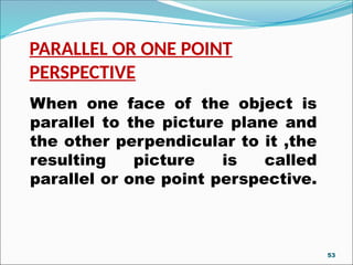 PARALLEL OR ONE POINT
PERSPECTIVE
When one face of the object is
parallel to the picture plane and
the other perpendicular to it ,the
resulting picture is called
parallel or one point perspective.
53
 