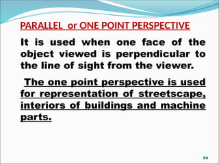 PARALLEL or ONE POINT PERSPECTIVE
It is used when one face of the
object viewed is perpendicular to
the line of sight from the viewer.
The one point perspective is used
for representation of streetscape,
interiors of buildings and machine
parts.
54
 