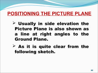 POSITIONING THE PICTURE PLANE
 Usually in side elevation the
Picture Plane is also shown as
a line at right angles to the
Ground Plane.
 As it is quite clear from the
following sketch.
82
 
