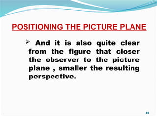 POSITIONING THE PICTURE PLANE
 And it is also quite clear
from the figure that closer
the observer to the picture
plane , smaller the resulting
perspective.
86
 