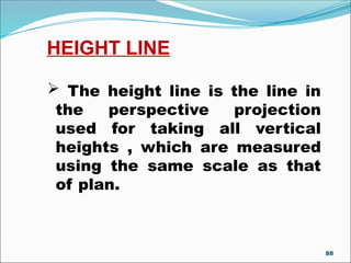 HEIGHT LINE
 The height line is the line in
the perspective projection
used for taking all vertical
heights , which are measured
using the same scale as that
of plan.
88
 