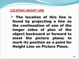 LOCATING HEIGHT LINE
 The location of this line is
found by projecting a line as
the continuation of one of the
longer sides of plan of the
object backward or forward to
meet the picture plane; to
mark its position as a point for
Height Line on Picture Plane.
89
 