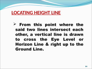 LOCATING HEIGHT LINE
 From this point where the
said two lines intersect each
other, a vertical line is drawn
to cross the Eye Level or
Horizon Line & right up to the
Ground Line.
91
 