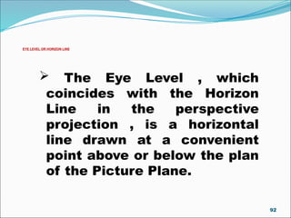 EYE LEVEL OR HORIZON LINE
 The Eye Level , which
coincides with the Horizon
Line in the perspective
projection , is a horizontal
line drawn at a convenient
point above or below the plan
of the Picture Plane.
92
 