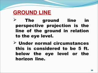 GROUND LINE
 The ground line in
perspective projection is the
line of the ground in relation
to the eye level.
 Under normal circumstances
this is considered to be 5 ft.
below the eye level or the
horizon line.
98
 