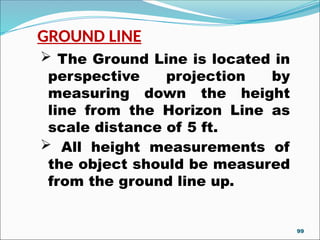 GROUND LINE
 The Ground Line is located in
perspective projection by
measuring down the height
line from the Horizon Line as
scale distance of 5 ft.
 All height measurements of
the object should be measured
from the ground line up.
99
 