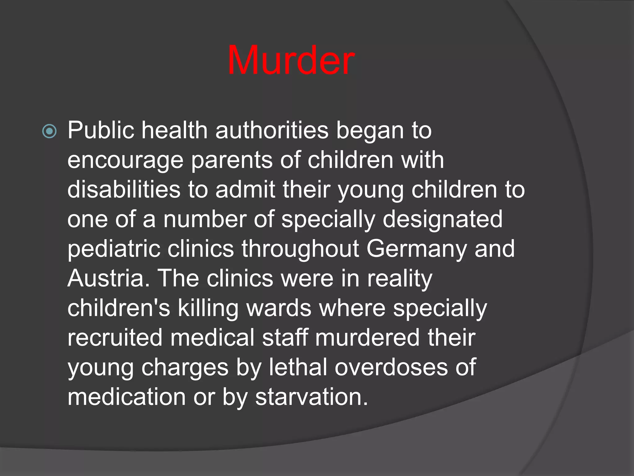 Murder
   Public health authorities began to
    encourage parents of children with
    disabilities to admit their young children to
    one of a number of specially designated
    pediatric clinics throughout Germany and
    Austria. The clinics were in reality
    children's killing wards where specially
    recruited medical staff murdered their
    young charges by lethal overdoses of
    medication or by starvation.
 