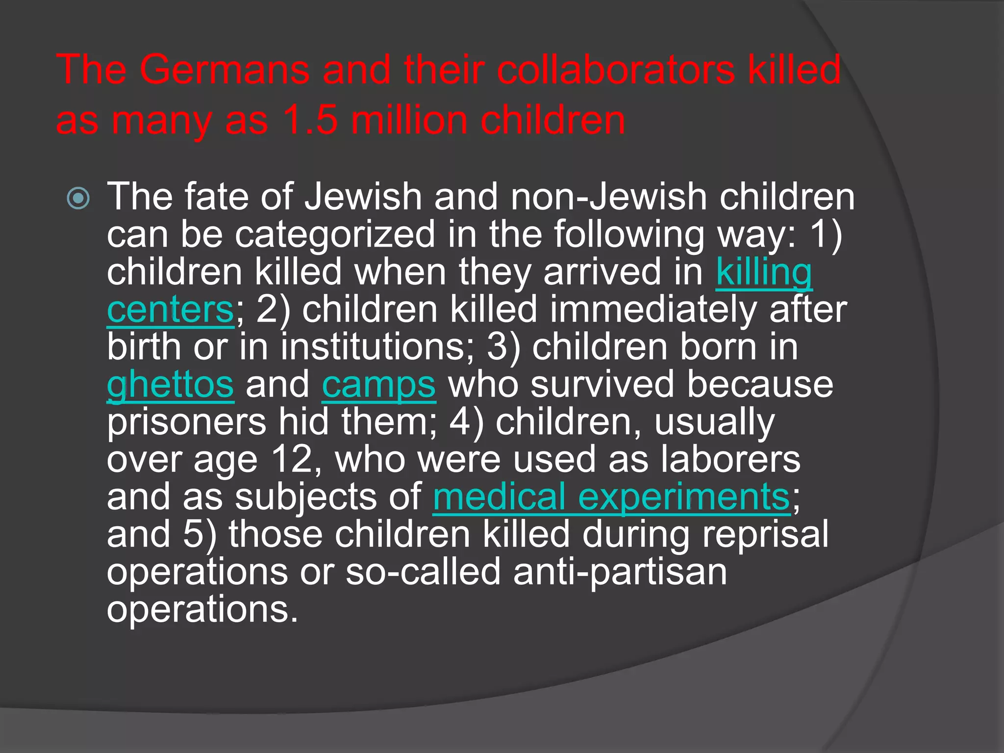 The Germans and their collaborators killed
as many as 1.5 million children
   The fate of Jewish and non-Jewish children
    can be categorized in the following way: 1)
    children killed when they arrived in killing
    centers; 2) children killed immediately after
    birth or in institutions; 3) children born in
    ghettos and camps who survived because
    prisoners hid them; 4) children, usually
    over age 12, who were used as laborers
    and as subjects of medical experiments;
    and 5) those children killed during reprisal
    operations or so-called anti-partisan
    operations.
 