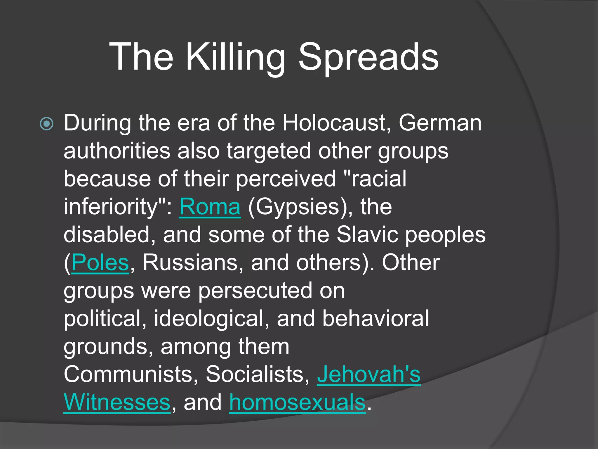 The Killing Spreads
   During the era of the Holocaust, German
    authorities also targeted other groups
    because of their perceived "racial
    inferiority": Roma (Gypsies), the
    disabled, and some of the Slavic peoples
    (Poles, Russians, and others). Other
    groups were persecuted on
    political, ideological, and behavioral
    grounds, among them
    Communists, Socialists, Jehovah's
    Witnesses, and homosexuals.
 